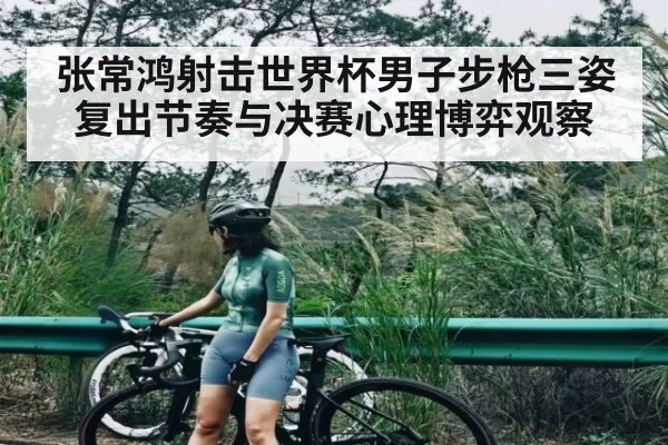 张常鸿射击世界杯男子步枪三姿复出节奏与决赛心理博弈观察